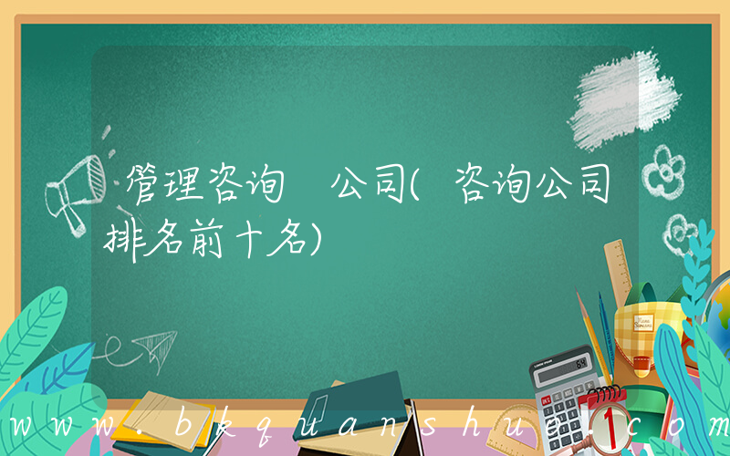 管理咨询 公司(咨询公司排名前十名)